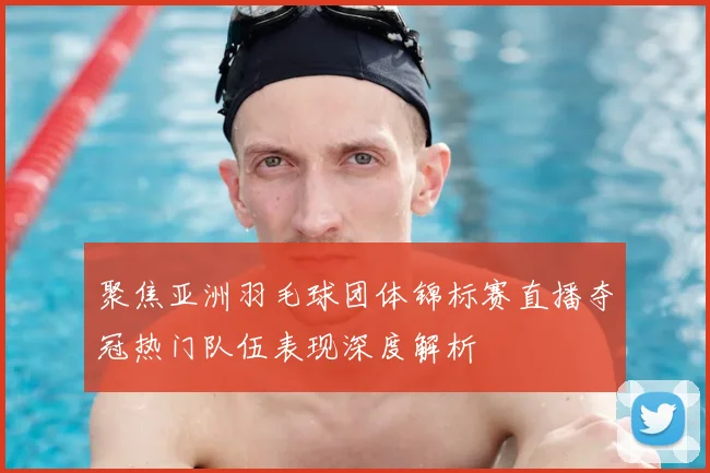 聚焦亚洲羽毛球团体锦标赛直播夺冠热门队伍表现深度解析