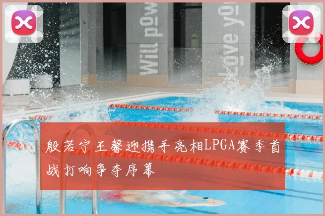 殷若宁王馨迎携手亮相LPGA赛季首战打响争夺序幕