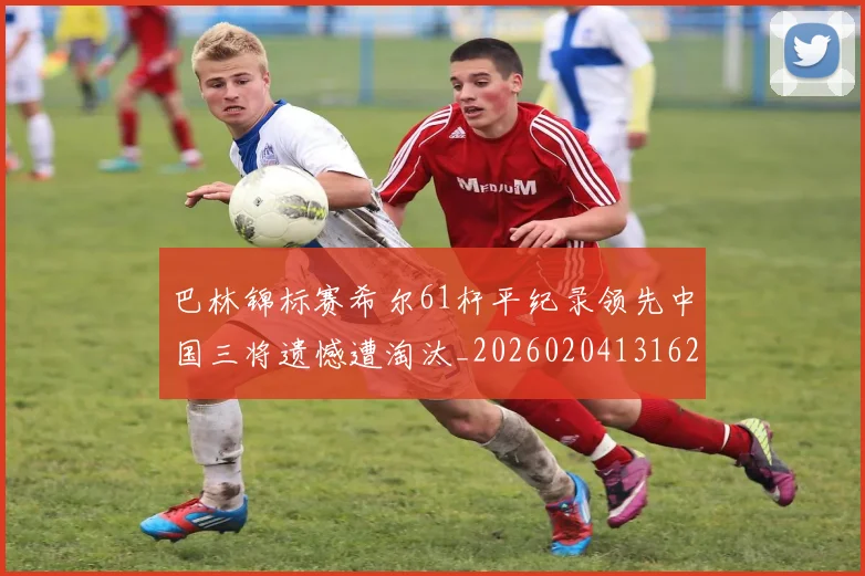 巴林锦标赛希尔61杆平纪录领先中国三将遗憾遭淘汰_20260204131622