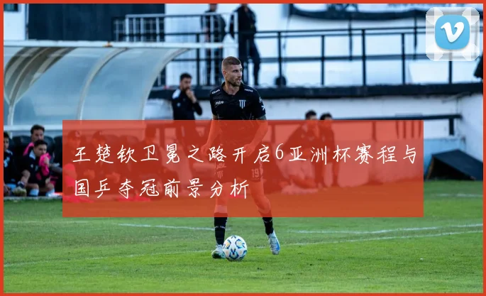 王楚钦卫冕之路开启6亚洲杯赛程与国乒夺冠前景分析