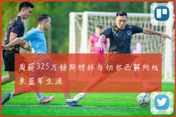 周薪325万镑斯特林与切尔西解约结束蓝军生涯